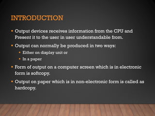 INTRODUCTION
▪ Output devices receives information from the CPU and
Present it to the user in user understandable from.
▪ Output can normally be produced in two ways:
▪ Either on display unit or
▪ In a paper
▪ Form of output on a computer screen which is in electronic
form is softcopy.
▪ Output on paper which is in non-electronic form is called as
hardcopy.
 