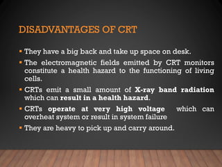 DISADVANTAGES OF CRT
▪ They have a big back and take up space on desk.
▪ The electromagnetic fields emitted by CRT monitors
constitute a health hazard to the functioning of living
cells.
▪ CRTs emit a small amount of X-ray band radiation
which can result in a health hazard.
▪ CRTs operate at very high voltage which can
overheat system or result in system failure
▪ They are heavy to pick up and carry around.
 