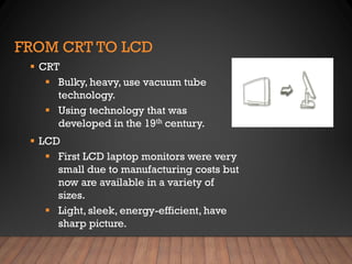 FROM CRT TO LCD
▪ CRT
▪ Bulky, heavy, use vacuum tube
technology.
▪ Using technology that was
developed in the 19th century.
▪ LCD
▪ First LCD laptop monitors were very
small due to manufacturing costs but
now are available in a variety of
sizes.
▪ Light, sleek, energy-efficient, have
sharp picture.
 
