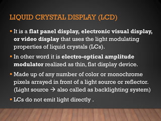 LIQUID CRYSTAL DISPLAY (LCD)
▪ It is a flat panel display, electronic visual display,
or video display that uses the light modulating
properties of liquid crystals (LCs).
▪ In other word it is electro-optical amplitude
modulator realized as thin, flat display device.
▪ Made up of any number of color or monochrome
pixels arrayed in front of a light source or reflector.
(Light source  also called as backlighting system)
▪ LCs do not emit light directly .
 