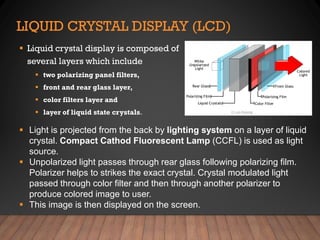 LIQUID CRYSTAL DISPLAY (LCD)
▪ Liquid crystal display is composed of
several layers which include
▪ two polarizing panel filters,
▪ front and rear glass layer,
▪ color filters layer and
▪ layer of liquid state crystals.
▪ Light is projected from the back by lighting system on a layer of liquid
crystal. Compact Cathod Fluorescent Lamp (CCFL) is used as light
source.
▪ Unpolarized light passes through rear glass following polarizing film.
Polarizer helps to strikes the exact crystal. Crystal modulated light
passed through color filter and then through another polarizer to
produce colored image to user.
▪ This image is then displayed on the screen.
 