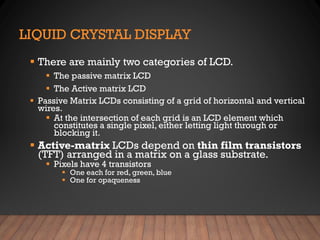 LIQUID CRYSTAL DISPLAY
▪ There are mainly two categories of LCD.
▪ The passive matrix LCD
▪ The Active matrix LCD
▪ Passive Matrix LCDs consisting of a grid of horizontal and vertical
wires.
▪ At the intersection of each grid is an LCD element which
constitutes a single pixel, either letting light through or
blocking it.
▪ Active-matrix LCDs depend on thin film transistors
(TFT) arranged in a matrix on a glass substrate.
▪ Pixels have 4 transistors
▪ One each for red, green, blue
▪ One for opaqueness
 