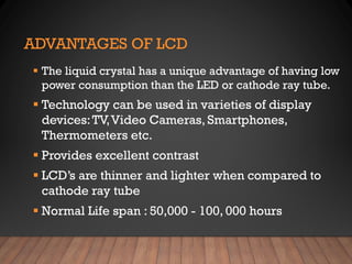 ADVANTAGES OF LCD
▪ The liquid crystal has a unique advantage of having low
power consumption than the LED or cathode ray tube.
▪ Technology can be used in varieties of display
devices:TV,Video Cameras, Smartphones,
Thermometers etc.
▪ Provides excellent contrast
▪ LCD’s are thinner and lighter when compared to
cathode ray tube
▪ Normal Life span : 50,000 - 100, 000 hours
 
