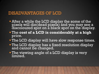 DISADVANTAGES OF LCD
▪ After a while the LCD display the some of the
pixels will die(dead pixels) and you may see a
discoloured spot on a black spot on the display.
▪ The cost of a LCD is considerably at a high
price.
▪ The LCD display will have slow response times.
▪ The LCD display has a fixed resolution display
and cannot be changed.
▪ The viewing angle of a LCD display is very
limited.
 