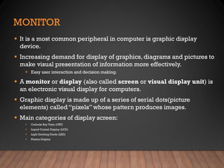 MONITOR
▪ It is a most common peripheral in computer is graphic display
device.
▪ Increasing demand for display of graphics, diagrams and pictures to
make visual presentation of information more effectively.
▪ Easy user interaction and decision making.
▪ A monitor or display (also called screen or visual display unit) is
an electronic visual display for computers.
▪ Graphic display is made up of a series of serial dots(picture
elements) called “pixels” whose pattern produces images.
▪ Main categories of display screen:
▪ Cathode Ray Tube (CRT)
▪ Liquid Crystal Display (LCD)
▪ Light Emitting Diode (LED)
▪ Plasma Display
 