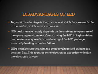 DISADVANTAGES OF LED
▪ Top most disadvantage is the price rate at which they are available
in the market, which is very expensive.
▪ LED performance largely depends on the ambient temperature of
the operating environment. Over-driving the LED in high ambient
temperatures may result in overheating of the LED package,
eventually leading to device failure.
▪ LEDs must be supplied with the correct voltage and current at a
constant flow.This requires some electronics expertise to design
the electronic drivers.
 