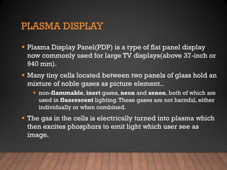 PLASMA DISPLAY
▪ Plasma Display Panel(PDP) is a type of flat panel display
now commonly used for large TV displays(above 37-inch or
940 mm).
▪ Many tiny cells located between two panels of glass hold an
mixture of noble gases as picture element..
▪ non-flammable, inert gases, neon and xenon, both of which are
used in fluorescent lighting.These gases are not harmful, either
individually or when combined.
▪ The gas in the cells is electrically turned into plasma which
then excites phosphors to emit light which user see as
image.
 