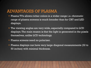 ADVANTAGES OF PLASMA
▪ Plasma TVs allows richer colors in a wider range i.e. chromatic
range of plasma screens is much broader than for CRT and LED
displays.
▪ The viewing angles are very wide, especially compared to LCD
displays.The main reason is that the light is generated in the pixels
themselves, unlike LCD technology.
▪ Plasma screens need no polarizer.
▪ Plasma displays can have very large diagonal measurements (32 to
50 inches) with minimal thickness.
 