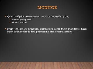 MONITOR
▪ Quality of picture we see on monitor depends upon,
▪ Monitor quality itself
▪ Video controller.
▪ From the 1980s onwards, computers (and their monitors) have
been used for both data processing and entertainment.
 