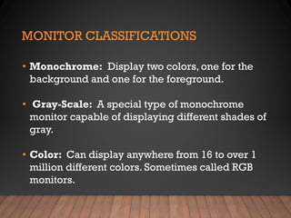 MONITOR CLASSIFICATIONS
• Monochrome: Display two colors, one for the
background and one for the foreground.
• Gray-Scale: A special type of monochrome
monitor capable of displaying different shades of
gray.
• Color: Can display anywhere from 16 to over 1
million different colors. Sometimes called RGB
monitors.
 