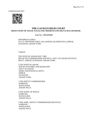 Page No.# 1/8
GAHC010164912021
THE GAUHATI HIGH COURT
(HIGH COURT OF ASSAM, NAGALAND, MIZORAM AND ARUNACHAL PRADESH)
Case No. : PIL/65/2021
DEBABRATA SAIKIA
S/O. LT. HITESWAR SAIKIA, MLA HOSTEL QUARTER NO.6, DISPUR,
GUWAHATI, ASSAM-781006.
VERSUS
THE STATE OF ASSAM AND 7 ORS.
REP. BY ITS COMMISSIONER AND SECY., GOVT. OF ASSAM, REVENUE
DEPTT., DISPUR, GUWAHATI, ASSAM-781006.
2:THE STATE OF ASSAM
REP. BY ITS COMM. AND SECRETARY
GOVT. OF ASSAM
HOME AND POLITICAL DEPTT.
DISPUR
GUWAHATI
ASSAM-781006.
3:THE DEPUTY COMMISSIONER
DARRANG
MANGALDOI
ASSAM-784125.
4:THE SUPDT. OF POLICE
DARRANG
MANGALDOI
ASSAM-784125.
5:THE ADDL. DEPUTY COMMISSIONER (REVENUE)
DARRANG
MANGALDOI
ASSAM-784125.
 