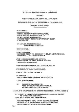 IN THE HIGH COURT OF KERALA AT ERNAKULAM
PRESENT:
THE HONOURABLE MR.JUSTICE C.K.ABDUL REHIM
SATURDAY, THE 5TH DAY OF OCTOBER 2013/13TH ASWINA, 1935
WP(C).No. 28115 of 2006 (V)
----------------------------
PETITIONER(S):
--------------------------
M/S.RIYA RESORTS AND PROPERTIES(P)LTD.,
GULAB BUILDING, GROUND FLOOR, 237,
PD MELLO ROAD, MUMBAI-400 001,
REPRESENTED BY ITS POWER OF ATTORNEY HOLDER,
K.JOY JOSEPH.
BY ADVS.SRI.M.P.SREEKRISHNAN
SMT.SHAHNA KARTHIKEYAN
RESPONDENT(S):
----------------------------
1. STATE OF KERALA,
REPRESEENTED BY THE SECRETARY TO GOVERNMENT (REVENUE),
SECRETARIAT, THIRUVANANTHAPURAM.
2. THE COMMISSIONER OF LAND REVENUE,
PUBLIC OFFICE BUILDINGS, MUSEUM JUNCTION,
THIRUVANANTHAPURAM-33.
3. THE DISTRICT COLLECTOR, COLLECTORATE, KOLLAM.
4. TAHSILDAR, PATHANAPURAM, PUNALUR.
5. THE VILLAGE OFFICER, THENMALA.
6. C.R.NAJEEB,
DISTRICT PANCHAYATH MEMBER, PATHANAPURAM.
* ADDL.R7 IMPLEASDED:
R7. HARRISONS MALAYALAM LTD.
REGD. OFFICE AT 24/1624, BRISTOW ROAD.
WILLINGTON ISLAND , KOCHI - 682 003.
(*ADDL.R7 IS IMPLEADED AS PER ORDER DATED 30.01.2012 IN IA.NO.1226/2012)
R1 TO R5 BY SPL.GOVT.PLEADER(REVENUE)SMT.SUSHEELA R.BHATT
R6 BY ADV. SRI.R.KRISHNA RAJ
ADDL. R7 BY ADV.SRI. BY E.K NANDAKUMAR
THIS WRIT PETITION (CIVIL) HAVING BEEN FINALLY HEARD
ON 05-10-2013 ALONG WITH WPC.NO.8716/2010,THE COURT
ON THE SAME DAY DELIVERED THE FOLLOWING:
Kss
 