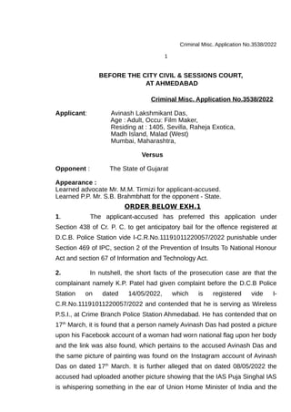 Criminal Misc. Application No.3538/2022
1
BEFORE THE CITY CIVIL & SESSIONS COURT,
AT AHMEDABAD
Criminal Misc. Application No.3538/2022
Applicant: Avinash Lakshmikant Das,
Age : Adult, Occu: Film Maker,
Residing at : 1405, Sevilla, Raheja Exotica,
Madh Island, Malad (West)
Mumbai, Maharashtra,
Versus
Opponent : The State of Gujarat
Appearance :
Learned advocate Mr. M.M. Tirmizi for applicant-accused.
Learned P.P. Mr. S.B. Brahmbhatt for the opponent - State.
ORDER BELOW EXH.1
1. The applicant-accused has preferred this application under
Section 438 of Cr. P. C. to get anticipatory bail for the offence registered at
D.C.B. Police Station vide I-C.R.No.11191011220057/2022 punishable under
Section 469 of IPC, section 2 of the Prevention of Insults To National Honour
Act and section 67 of Information and Technology Act.
2. In nutshell, the short facts of the prosecution case are that the
complainant namely K.P. Patel had given complaint before the D.C.B Police
Station on dated 14/05/2022, which is registered vide I-
C.R.No.11191011220057/2022 and contended that he is serving as Wireless
P.S.I., at Crime Branch Police Station Ahmedabad. He has contended that on
17th
March, it is found that a person namely Avinash Das had posted a picture
upon his Facebook account of a woman had worn national flag upon her body
and the link was also found, which pertains to the accused Avinash Das and
the same picture of painting was found on the Instagram account of Avinash
Das on dated 17th
March. It is further alleged that on dated 08/05/2022 the
accused had uploaded another picture showing that the IAS Puja Singhal IAS
is whispering something in the ear of Union Home Minister of India and the
 