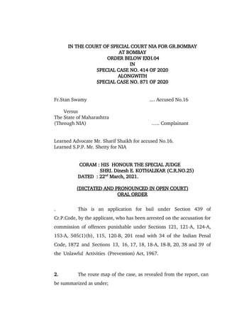 IN THE COURT OF SPECIAL COURT NIA FOR GR.BOMBAY
AT BOMBAY
ORDER BELOW EXH.04
IN
SPECIAL CASE NO. 414 OF 2020
ALONGWITH
SPECIAL CASE NO. 871 OF 2020
Fr.Stan Swamy .... Accused No.16
Versus
The State of Maharashtra
(Through NIA) .…. Complainant
Learned Advocate Mr. Sharif Shaikh for accused No.16.
Learned S.P.P. Mr. Shetty for NIA
CORAM : HIS HONOUR THE SPECIAL JUDGE
SHRI. Dinesh E. KOTHALIKAR (C.R.NO.25)
DATED : 22nd
March, 2021.
(DICTATED AND PRONOUNCED IN OPEN COURT)
ORAL ORDER
. This is an application for bail under Section 439 of
Cr.P.Code, by the applicant, who has been arrested on the accusation for
commission of offences punishable under Sections 121, 121-A, 124-A,
153-A, 505(1)(b), 115, 120-B, 201 read with 34 of the Indian Penal
Code, 1872 and Sections 13, 16, 17, 18, 18-A, 18-B, 20, 38 and 39 of
the Unlawful Activities (Prevention) Act, 1967.
2. The route map of the case, as revealed from the report, can
be summarized as under;
 