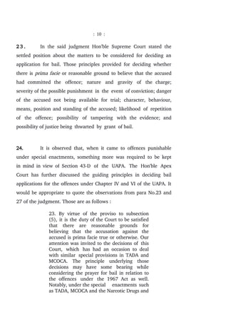 : 10 :
2 3 . In the said judgment Hon’ble Supreme Court stated the
settled position about the matters to be considered for deciding an
application for bail. Those principles provided for deciding whether
there is prima facie or reasonable ground to believe that the accused
had committed the offence; nature and gravity of the charge;
severity of the possible punishment in the event of conviction; danger
of the accused not being available for trial; character, behaviour,
means, position and standing of the accused; likelihood of repetition
of the offence; possibility of tampering with the evidence; and
possibility of justice being thwarted by grant of bail.
24. It is observed that, when it came to offences punishable
under special enactments, something more was required to be kept
in mind in view of Section 43-D of the UAPA. The Hon'ble Apex
Court has further discussed the guiding principles in deciding bail
applications for the offences under Chapter IV and VI of the UAPA. It
would be appropriate to quote the observations from para No.23 and
27 of the judgment. Those are as follows :
23. By virtue of the proviso to subsection
(5), it is the duty of the Court to be satisfied
that there are reasonable grounds for
believing that the accusation against the
accused is prima facie true or otherwise. Our
attention was invited to the decisions of this
Court, which has had an occasion to deal
with similar special provisions in TADA and
MCOCA. The principle underlying those
decisions may have some bearing while
considering the prayer for bail in relation to
the offences under the 1967 Act as well.
Notably, under the special enactments such
as TADA, MCOCA and the Narcotic Drugs and
 
