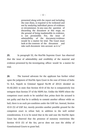 : 12 :
presented along with the report and including
the case diary, is required to be reckoned and
not by analysing individual pieces of evidence
or circumstance. In any case, the question of
discarding the document at this stage, on
the ground of being inadmissible in evidence,
is not permissible. For, the issue of
admissibility of the document/evidence
would be a matter for trial. The Court must
look at the contents of the document and
take such document into account as it is.”
25. In paragraph 52, the Hon’ble Supreme Court has observed
that the issue of admissibility and credibility of the material and
evidence presented by the investigating officer would be a matter for
trial.
26. The learned advocate for the applicant has further relied
upon the judgment of Hon'ble Apex Court in the case of Union of India
Vs K.A. Najeeb in Criminal Appeal No.98 of 20121 decided on
01.02.2021 to state that Section 43-D of the Act is comparatively less
stringent than Section 37 of the NDPS Act. Unlike the NDPS where the
competent court needs to be satisfied that prima facie the accused is
not guilty and that he is unlikely to commit another offence while on
bail; there is no such pre-condition under the UAP Act. Instead, Section
43-D (5) of UAP Act, merely provides another possible ground for the
competent court to refuse bail, in addition to the well settled
considerations. It is to be noted that in the said case the Hon'ble Apex
Court has observed that the presence of statutory restrictions like
Section 43-D (5) of the Act, per-se does not oust the ability of
Constitutional Courts to grant bail.
 