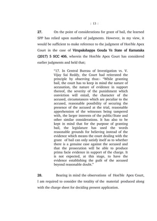 : 13 :
27. On the point of considerations for grant of bail, the learned
SPP has relied upon number of judgments. However, in my view, it
would be sufficient to make reference to the judgment of Hon'ble Apex
Court in the case of Virupakshappa Gouda Vs State of Karnataka
(2017) 5 SCC 406, wherein the Hon'ble Apex Court has considered
earlier judgments and held that;
“17. In Central Bureau of Investigation vs. V.
Vijay Sai Reddy, the Court had reiterated the
principle by observing thus:- “While granting
bail, the court has to keep in mind the nature of
accusation, the nature of evidence in support
thereof, the severity of the punishment which
conviction will entail, the character of the
accused, circumstances which are peculiar to the
accused, reasonable possibility of securing the
presence of the accused at the trial, reasonable
apprehension of the witnesses being tampered
with, the larger interests of the public/State and
other similar considerations. It has also to be
kept in mind that for the purpose of granting
bail, the legislature has used the words
reasonable grounds for believing instead of the
evidence which means the court dealing with the
grant of bail can only satisfy itself as to whether
there is a genuine case against the accused and
that the prosecution will be able to produce
prima facie evidence in support of the charge. It
is not expected, at this stage, to have the
evidence establishing the guilt of the accused
beyond reasonable doubt.”
28. Bearing in mind the observations of Hon'ble Apex Court,
I am required to consider the totality of the material produced along
with the charge sheet for deciding present application.
 