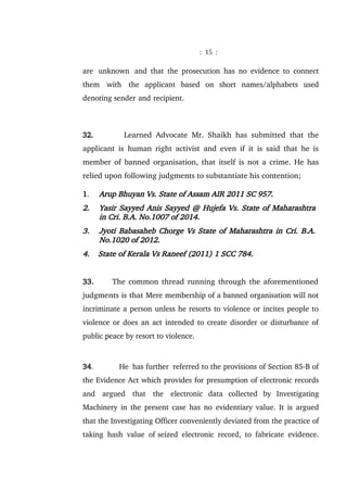 : 15 :
are unknown and that the prosecution has no evidence to connect
them with the applicant based on short names/alphabets used
denoting sender and recipient.
32. Learned Advocate Mr. Shaikh has submitted that the
applicant is human right activist and even if it is said that he is
member of banned organisation, that itself is not a crime. He has
relied upon following judgments to substantiate his contention;
1. Arup Bhuyan Vs. State of Assam AIR 2011 SC 957.
2. Yasir Sayyed Anis Sayyed @ Hujefa Vs. State of Maharashtra
in Cri. B.A. No.1007 of 2014.
3. Jyoti Babasaheb Chorge Vs State of Maharashtra in Cri. B.A.
No.1020 of 2012.
4. State of Kerala Vs Raneef (2011) 1 SCC 784.
33. The common thread running through the aforementioned
judgments is that Mere membership of a banned organisation will not
incriminate a person unless he resorts to violence or incites people to
violence or does an act intended to create disorder or disturbance of
public peace by resort to violence.
34. He has further referred to the provisions of Section 85-B of
the Evidence Act which provides for presumption of electronic records
and argued that the electronic data collected by Investigating
Machinery in the present case has no evidentiary value. It is argued
that the Investigating Officer conveniently deviated from the practice of
taking hash value of seized electronic record, to fabricate evidence.
 