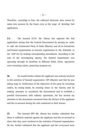 : 16 :
Therefore, according to him, the collected electronic data cannot be
taken into account by the Court even at the stage of deciding bail
application.
3 5 . The learned S.P.P. Mr. Shetty has opposed the bail
application stating that the Central Government by passing an order
to add the Communist Party of India (Maoist) and all its formations
and frontal organisations as terrorist organisation in the Schedule to
the UAP Act by making corresponding amendment. According to the
case of the investigating agency, the banned organisation was
operating through its members in different fields. Some operations
were recruiting cadres, procuring weapons etc.
36. He would further submit the applicant was actively involved
in the activities of banned organisation CPI (Maoist) and that he was
taking steps in furtherance of the objectives of the party by recruiting
cadres, by raising funds, by creating chaos in the Society and by
making attempts to overthrow the Government and to establish a
parallel Government with military operations. He has invited my
attention to the documents recovered from the devices of the applicant
and the co-accused during the raid conducted at their houses.
37. The learned SPP Mr. Shetty has further submitted that
there is sufficient material against the applicant and the co-accused to
show that they were involved in the activities of banned organisation.
He has further submitted that the applicant and the co-accused were
 