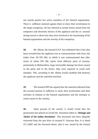: 17 :
not merely passive but active members of the banned organisation.
There is sufficient material against them to show their involvement in
the larger conspiracy. He has referred to certain letters seized from the
computers and electronic devices of the applicant and the co- accused
during search to show how they were involved in the functioning of the
banned organisation and the severity of the conspiracy.
38. Mr. Shetty, the learned S.P.P. has submitted that it has also
been revealed that the applicant was in communication with Arun, the
Cadre Com. Of CPI (M), in which it was communicated that after
arrest of urban CPI (M) cadres from different parts of country,
particularly in Maharashtra, huge irrevocable damage has been caused
to the party and in the future, they were required to avoid such
mistakes. This, according to Mr. Shetty would establish link between
the applicant and the unlawful activities.
39. The learned SPP has argued that the material collected from
the accused persons is sufficient to show their involvement and their
activities in relation to the banned organisation and the attempts to
create unrest in the country.
40. Upon perusal of the record, it would reveal that the
prosecution has placed on record the document titled as “Strategy and
Tactics of the Indian Revolution”. This document has been allegedly
recovered from the pen drive of accused P. Varavara Rao. It is dated
27.1.2007 and the foreword shows that it was issued by the Central
 