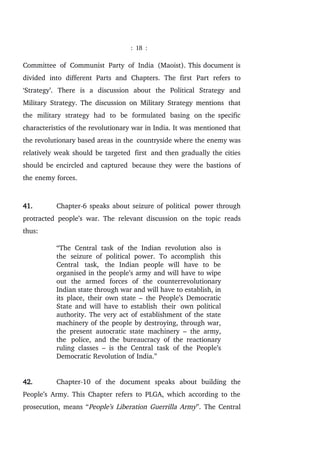 : 18 :
Committee of Communist Party of India (Maoist). This document is
divided into different Parts and Chapters. The first Part refers to
‘Strategy’. There is a discussion about the Political Strategy and
Military Strategy. The discussion on Military Strategy mentions that
the military strategy had to be formulated basing on the specific
characteristics of the revolutionary war in India. It was mentioned that
the revolutionary based areas in the countryside where the enemy was
relatively weak should be targeted first and then gradually the cities
should be encircled and captured because they were the bastions of
the enemy forces.
41. Chapter-6 speaks about seizure of political power through
protracted people’s war. The relevant discussion on the topic reads
thus:
“The Central task of the Indian revolution also is
the seizure of political power. To accomplish this
Central task, the Indian people will have to be
organised in the people’s army and will have to wipe
out the armed forces of the counterrevolutionary
Indian state through war and will have to establish, in
its place, their own state – the People’s Democratic
State and will have to establish their own political
authority. The very act of establishment of the state
machinery of the people by destroying, through war,
the present autocratic state machinery – the army,
the police, and the bureaucracy of the reactionary
ruling classes – is the Central task of the People’s
Democratic Revolution of India.”
42. Chapter-10 of the document speaks about building the
People’s Army. This Chapter refers to PLGA, which according to the
prosecution, means “People’s Liberation Guerrilla Army”. The Central
 