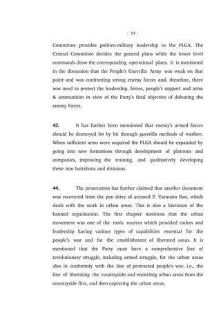 : 19 :
Committee provides politico-military leadership to the PLGA. The
Central Committee decides the general plans while the lower level
commands draw the corresponding operational plans. It is mentioned
in the discussion that the People’s Guerrilla Army was weak on that
point and was confronting strong enemy forces and, therefore, there
was need to protect the leadership, forces, people’s support and arms
& ammunition in view of the Party’s final objective of defeating the
enemy forces.
43. It has further been mentioned that enemy’s armed forces
should be destroyed bit by bit through guerrilla methods of warfare.
When sufficient arms were acquired the PLGA should be expanded by
going into new formations through development of platoons and
companies, improving the training, and qualitatively developing
these into battalions and divisions.
44. The prosecution has further claimed that another document
was recovered from the pen drive of accused P. Varavara Rao, which
deals with the work in urban areas. This is also a literature of the
banned organisation. The first chapter mentions that the urban
movement was one of the main sources which provided cadres and
leadership having various types of capabilities essential for the
people’s war and for the establishment of liberated areas. It is
mentioned that the Party must have a comprehensive line of
revolutionary struggle, including armed struggle, for the urban areas
also in conformity with the line of protracted people’s war, i.e., the
line of liberating the countryside and encircling urban areas from the
countryside first, and then capturing the urban areas.
 