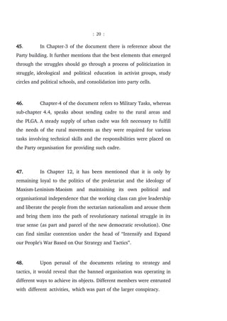 : 20 :
45. In Chapter-3 of the document there is reference about the
Party building. It further mentions that the best elements that emerged
through the struggles should go through a process of politicization in
struggle, ideological and political education in activist groups, study
circles and political schools, and consolidation into party cells.
46. Chapter-4 of the document refers to Military Tasks, whereas
sub-chapter 4.4, speaks about sending cadre to the rural areas and
the PLGA. A steady supply of urban cadre was felt necessary to fulfill
the needs of the rural movements as they were required for various
tasks involving technical skills and the responsibilities were placed on
the Party organisation for providing such cadre.
47. In Chapter 12, it has been mentioned that it is only by
remaining loyal to the politics of the proletariat and the ideology of
Maxism-Leninism-Maoism and maintaining its own political and
organisational independence that the working class can give leadership
and liberate the people from the sectarian nationalism and arouse them
and bring them into the path of revolutionary national struggle in its
true sense (as part and parcel of the new democratic revolution). One
can find similar contention under the head of “Intensify and Expand
our People's War Based on Our Strategy and Tactics”.
48. Upon perusal of the documents relating to strategy and
tactics, it would reveal that the banned organisation was operating in
different ways to achieve its objects. Different members were entrusted
with different activities, which was part of the larger conspiracy.
 