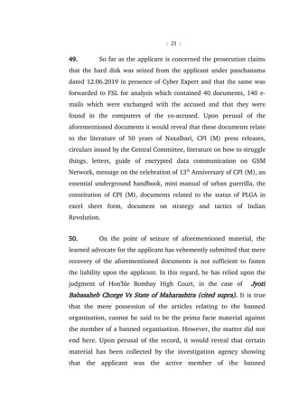 : 21 :
49. So far as the applicant is concerned the prosecution claims
that the hard disk was seized from the applicant under panchanama
dated 12.06.2019 in presence of Cyber Expert and that the same was
forwarded to FSL for analysis which contained 40 documents, 140 e-
mails which were exchanged with the accused and that they were
found in the computers of the co-accused. Upon perusal of the
aforementioned documents it would reveal that these documents relate
to the literature of 50 years of Naxalbari, CPI (M) press releases,
circulars issued by the Central Committee, literature on how to struggle
things, letters, guide of encrypted data communication on GSM
Network, message on the celebration of 13th
Anniversary of CPI (M), an
essential underground handbook, mini manual of urban guerrilla, the
constitution of CPI (M), documents related to the status of PLGA in
excel sheet form, document on strategy and tactics of Indian
Revolution.
50. On the point of seizure of aforementioned material, the
learned advocate for the applicant has vehemently submitted that mere
recovery of the aforementioned documents is not sufficient to fasten
the liability upon the applicant. In this regard, he has relied upon the
judgment of Hon'ble Bombay High Court, in the case of Jyoti
Babasaheb Chorge Vs State of Maharashtra (cited supra). It is true
that the mere possession of the articles relating to the banned
organisation, cannot be said to be the prima facie material against
the member of a banned organisation. However, the matter did not
end here. Upon perusal of the record, it would reveal that certain
material has been collected by the investigation agency showing
that the applicant was the active member of the banned
 