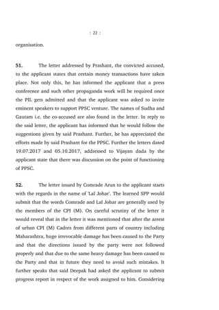 : 22 :
organisation.
51. The letter addressed by Prashant, the convicted accused,
to the applicant states that certain money transactions have taken
place. Not only this, he has informed the applicant that a press
conference and such other propaganda work will be required once
the PIL gets admitted and that the applicant was asked to invite
eminent speakers to support PPSC venture. The names of Sudha and
Gautam i.e. the co-accused are also found in the letter. In reply to
the said letter, the applicant has informed that he would follow the
suggestions given by said Prashant. Further, he has appreciated the
efforts made by said Prashant for the PPSC. Further the letters dated
19.07.2017 and 05.10.2017, addressed to Vijayan dada by the
applicant state that there was discussion on the point of functioning
of PPSC.
52. The letter issued by Comrade Arun to the applicant starts
with the regards in the name of 'Lal Johar'. The learned SPP would
submit that the words Comrade and Lal Johar are generally used by
the members of the CPI (M). On careful scrutiny of the letter it
would reveal that in the letter it was mentioned that after the arrest
of urban CPI (M) Cadres from different parts of country including
Maharashtra, huge irrevocable damage has been caused to the Party
and that the directions issued by the party were not followed
properly and that due to the same heavy damage has been caused to
the Party and that in future they need to avoid such mistakes. It
further speaks that said Deepak had asked the applicant to submit
progress report in respect of the work assigned to him. Considering
 