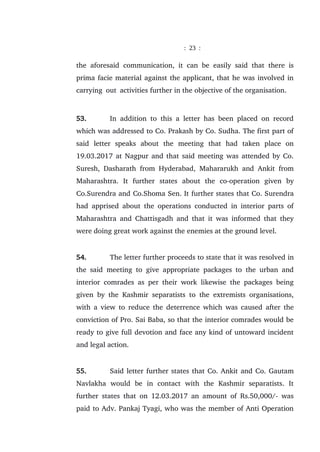: 23 :
the aforesaid communication, it can be easily said that there is
prima facie material against the applicant, that he was involved in
carrying out activities further in the objective of the organisation.
53. In addition to this a letter has been placed on record
which was addressed to Co. Prakash by Co. Sudha. The first part of
said letter speaks about the meeting that had taken place on
19.03.2017 at Nagpur and that said meeting was attended by Co.
Suresh, Dasharath from Hyderabad, Mahararukh and Ankit from
Maharashtra. It further states about the co-operation given by
Co.Surendra and Co.Shoma Sen. It further states that Co. Surendra
had apprised about the operations conducted in interior parts of
Maharashtra and Chattisgadh and that it was informed that they
were doing great work against the enemies at the ground level.
54. The letter further proceeds to state that it was resolved in
the said meeting to give appropriate packages to the urban and
interior comrades as per their work likewise the packages being
given by the Kashmir separatists to the extremists organisations,
with a view to reduce the deterrence which was caused after the
conviction of Pro. Sai Baba, so that the interior comrades would be
ready to give full devotion and face any kind of untoward incident
and legal action.
55. Said letter further states that Co. Ankit and Co. Gautam
Navlakha would be in contact with the Kashmir separatists. It
further states that on 12.03.2017 an amount of Rs.50,000/- was
paid to Adv. Pankaj Tyagi, who was the member of Anti Operation
 