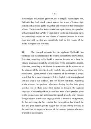 : 25 :
human rights and political prisoners, etc. in Bengali. According to him,
Dr.Partho Roy had raised protest against the arrest of human right
activist and appealed public to gather and protest for their immediate
release. The witness has further added that upon hearing the speeches,
he had realized that (APDR) projects that it works for democratic rights
but particularly works for the release of arrested persons in Maoist
cases and said meeting was specifically held for the release of the
Bhima Koregaon case prisoners.
58. The Learned advocate for the applicant Mr.Shaikh has
submitted that the statement of the witness states that he knows Hindi.
Therefore, according to Mr.Shaikh a question is arose as to how the
witness could understand the speech given by the applicant in English.
Therefore, according to Mr.Shaikh the contention of the witness as to
the contents of the speech allegedly made by the applicant can not be
relied upon. Upon perusal of the statement of the witness, it would
reveal that the statement was recorded in English but it was explained
and read over to him in Hindi. The fact did not end there. According
to the witness, the speakers who were sharing the dias have given
speeches out of them some have spoken in Bengali, the regional
language. Considering this aspect and the tenor of the speeches given
by the speakers, one can understand the speech given by other persons
though it is not in the same language which is known to such persons.
Be that as it may, the fact remains that the applicant had shared the
dias and given speech goes to suggest that he was actively involved in
the activities in respect of release of the accused persons who were
involved in Maoist cases.
 