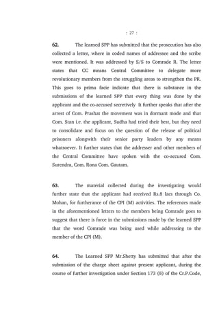: 27 :
62. The learned SPP has submitted that the prosecution has also
collected a letter, where in coded names of addressee and the scribe
were mentioned. It was addressed by S/S to Comrade R. The letter
states that CC means Central Committee to delegate more
revolutionary members from the struggling areas to strengthen the PR.
This goes to prima facie indicate that there is substance in the
submissions of the learned SPP that every thing was done by the
applicant and the co-accused secretively It further speaks that after the
arrest of Com. Prashat the movement was in dormant mode and that
Com. Stan i.e. the applicant, Sudha had tried their best, but they need
to consolidate and focus on the question of the release of political
prisoners alongwith their senior party leaders by any means
whatsoever. It further states that the addresser and other members of
the Central Committee have spoken with the co-accused Com.
Surendra, Com. Rona Com. Gautam.
63. The material collected during the investigating would
further state that the applicant had received Rs.8 lacs through Co.
Mohan, for furtherance of the CPI (M) activities. The references made
in the aforementioned letters to the members being Comrade goes to
suggest that there is force in the submissions made by the learned SPP
that the word Comrade was being used while addressing to the
member of the CPI (M).
64. The Learned SPP Mr.Shetty has submitted that after the
submission of the charge sheet against present applicant, during the
course of further investigation under Section 173 (8) of the Cr.P.Code,
 