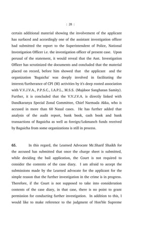 : 28 :
certain additional material showing the involvement of the applicant
has surfaced and accordingly one of the assistant investigation officer
had submitted the report to the Superintendent of Police, National
Investigation Officer i.e. the investigation officer of present case. Upon
perusal of the statement, it would reveal that the Asst. Investigation
Officer has scrutinized the documents and concluded that the material
placed on record, before him showed that the applicant and the
organization 'Bagaicha' was deeply involved in facilitating the
interest/furtherance of CPI (M) activities by it's deep rooted association
with V.V.J.V.A., P.P.S.C., I.A.P.L., M.S.S. (Majdoor Sanghatan Samity).
Further, it is concluded that the V.V.J.V.A. is directly linked with
Dandkaranya Special Zonal Committee, Chief Narmada Akka, who is
accused in more than 60 Naxal cases. He has further added that
analysis of the audit report, bank book, cash book and bank
transactions of Bagaicha as well as foreign/Lokmanch funds received
by Bagaicha from some organizations is still in process.
65. In this regard, the Learned Advocate Mr.Sharif Shaikh for
the accused has submitted that once the charge sheet is submitted,
while deciding the bail application, the Court is not required to
consider the contents of the case diary. I am afraid to accept the
submissions made by the Learned advocate for the applicant for the
simple reason that the further investigation in the crime is in progress.
Therefore, if the Court is not supposed to take into consideration
contents of the case diary, in that case, there is no point to grant
permission for conducting further investigation. In addition to this, I
would like to make reference to the judgment of Hon'ble Supreme
 