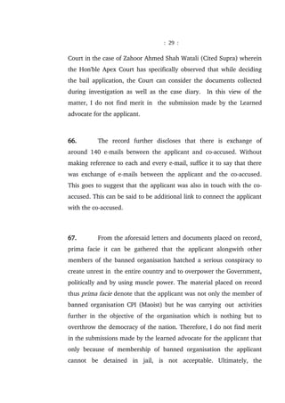 : 29 :
Court in the case of Zahoor Ahmed Shah Watali (Cited Supra) wherein
the Hon'ble Apex Court has specifically observed that while deciding
the bail application, the Court can consider the documents collected
during investigation as well as the case diary. In this view of the
matter, I do not find merit in the submission made by the Learned
advocate for the applicant.
66. The record further discloses that there is exchange of
around 140 e-mails between the applicant and co-accused. Without
making reference to each and every e-mail, suffice it to say that there
was exchange of e-mails between the applicant and the co-accused.
This goes to suggest that the applicant was also in touch with the co-
accused. This can be said to be additional link to connect the applicant
with the co-accused.
67. From the aforesaid letters and documents placed on record,
prima facie it can be gathered that the applicant alongwith other
members of the banned organisation hatched a serious conspiracy to
create unrest in the entire country and to overpower the Government,
politically and by using muscle power. The material placed on record
thus prima facie denote that the applicant was not only the member of
banned organisation CPI (Maoist) but he was carrying out activities
further in the objective of the organisation which is nothing but to
overthrow the democracy of the nation. Therefore, I do not find merit
in the submissions made by the learned advocate for the applicant that
only because of membership of banned organisation the applicant
cannot be detained in jail, is not acceptable. Ultimately, the
 