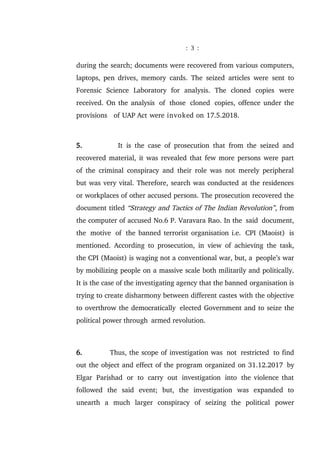 : 3 :
during the search; documents were recovered from various computers,
laptops, pen drives, memory cards. The seized articles were sent to
Forensic Science Laboratory for analysis. The cloned copies were
received. On the analysis of those cloned copies, offence under the
provisions of UAP Act were invoked on 17.5.2018.
5. It is the case of prosecution that from the seized and
recovered material, it was revealed that few more persons were part
of the criminal conspiracy and their role was not merely peripheral
but was very vital. Therefore, search was conducted at the residences
or workplaces of other accused persons. The prosecution recovered the
document titled “Strategy and Tactics of The Indian Revolution”, from
the computer of accused No.6 P. Varavara Rao. In the said document,
the motive of the banned terrorist organisation i.e. CPI (Maoist) is
mentioned. According to prosecution, in view of achieving the task,
the CPI (Maoist) is waging not a conventional war, but, a people’s war
by mobilizing people on a massive scale both militarily and politically.
It is the case of the investigating agency that the banned organisation is
trying to create disharmony between different castes with the objective
to overthrow the democratically elected Government and to seize the
political power through armed revolution.
6. Thus, the scope of investigation was not restricted to find
out the object and effect of the program organized on 31.12.2017 by
Elgar Parishad or to carry out investigation into the violence that
followed the said event; but, the investigation was expanded to
unearth a much larger conspiracy of seizing the political power
 