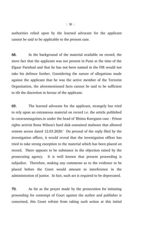 : 30 :
authorities relied upon by the learned advocate for the applicant
cannot be said to be applicable to the present case.
68. In the background of the material available on record, the
mere fact that the applicant was not present in Pune at the time of the
Elgaar Parishad and that he has not been named in the FIR would not
take his defence further. Considering the nature of allegations made
against the applicant that he was the active member of the Terrorist
Organisation, the aforementioned facts cannot be said to be sufficient
to tilt the discretion in favour of the applicant.
69. The learned advocate for the applicant, strangely has tried
to rely upon an extraneous material on record i.e. the article published
in caravanmagzines.in under the head of 'Bhima Koregaon case : Prison
rights activist Rona Wilson's hard disk contained malware that allowed
remote access dated 12.03.2020.' On perusal of the reply filed by the
investigation officer, it would reveal that the investigation officer has
tried to take strong exception to the material which has been placed on
record. There appears to be substance in the objection raised by the
prosecuting agency. It is well known that present proceeding is
subjudice. Therefore, making any comments as to the evidence to be
placed before the Court would amount to interference in the
administration of justice. In fact, such act is required to be deprecated.
70. As far as the prayer made by the prosecution for initiating
proceeding for contempt of Court against the author and publisher is
concerned, this Court refrain from taking such action at this initial
 