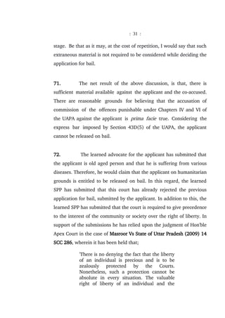 : 31 :
stage. Be that as it may, at the cost of repetition, I would say that such
extraneous material is not required to be considered while deciding the
application for bail.
71. The net result of the above discussion, is that, there is
sufficient material available against the applicant and the co-accused.
There are reasonable grounds for believing that the accusation of
commission of the offences punishable under Chapters IV and VI of
the UAPA against the applicant is prima facie true. Considering the
express bar imposed by Section 43D(5) of the UAPA, the applicant
cannot be released on bail.
72. The learned advocate for the applicant has submitted that
the applicant is old aged person and that he is suffering from various
diseases. Therefore, he would claim that the applicant on humanitarian
grounds is entitled to be released on bail. In this regard, the learned
SPP has submitted that this court has already rejected the previous
application for bail, submitted by the applicant. In addition to this, the
learned SPP has submitted that the court is required to give precedence
to the interest of the community or society over the right of liberty. In
support of the submissions he has relied upon the judgment of Hon'ble
Apex Court in the case of Masroor Vs State of Uttar Pradesh (2009) 14
SCC 286, wherein it has been held that;
'There is no denying the fact that the liberty
of an individual is precious and is to be
zealously protected by the Courts.
Nonetheless, such a protection cannot be
absolute in every situation. The valuable
right of liberty of an individual and the
 