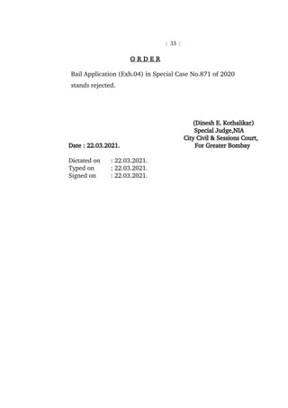 : 33 :
O R D E R
Bail Application (Exh.04) in Special Case No.871 of 2020
stands rejected.
(Dinesh E. Kothalikar)
Special Judge,NIA
City Civil & Sessions Court,
Date : 22.03.2021. For Greater Bombay
Dictated on : 22.03.2021.
Typed on : 22.03.2021.
Signed on : 22.03.2021.
Dinesh
Ekanath
Kothalikar
Digitally signed
by Dinesh
Ekanath
Kothalikar
Date:
2021.03.22
17:49:51 +0530
 