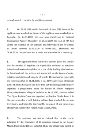 : 4 :
through armed revolution by mobilizing masses.
7. On 28.08.2018 and in the month of June 2019 house of the
applicant was searched for, house of the applicant was searched for at
Bagaicha. On 24.01.2020, the case was transferred to National
Investigation Agency. Thereafter, on 25.07.2020, the team of NIA had
visited the residence of the applicant and interrogated him for almost
15 hours between 27.07.2020 to 07.08.2020. Thereafter, on
08.10.2020, the applicant was arrested and since then he is in custody.
8. The applicant claims that he is a catholic priest and that he
was the founder of Bagaicha, an organisation dedicated to empower
Adivasis and Moolvasis and that he is one of the leading tribal activists
in Jharkhand and has written and researched on the issues of caste,
religion, land rights and struggle of people. He has further come with
the contention that on 01.01.2018, it was 100th
anniversary of Historic
Battle of Bhima Koregaon and more than 250 Social organisations have
organized a programeme under the banner of “Bhima Koregaon
Shaurya Din Prerana Abhiyan” and that on 31.12.2017, an event called
'The Elgaar Parishad' was also organized at Shanivar Wada, Pune. It is
his contention that a mob holding saffron flags attacked the persons
travelling to and from, the Vijaystambh. In respect of said incident an
offence was registered at Pimpri Police Station, Pune.
9. The applicant has further claimed that in the report
submitted by the Committee of 10 members headed by the Deputy
Mayor, Pune Milind Ekbote, Sambhaji Bhide and others were named as
 