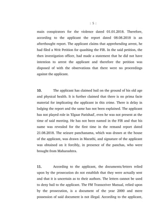 : 5 :
main conspirators for the violence dated 01.01.2018. Therefore,
according to the applicant the report dated 08.08.2018 is an
afterthought report. The applicant claims that apprehending arrest, he
had filed a Writ Petition for quashing the FIR. In the said petition, the
then investigation officer, had made a statement that he did not have
intention to arrest the applicant and therefore the petition was
disposed of with the observations that there were no proceedings
against the applicant.
10. The applicant has claimed bail on the ground of his old age
and physical health. It is further claimed that there is no prima facie
material for implicating the applicant in this crime. There is delay in
lodging the report and the same has not been explained. The applicant
has not played role in 'Elgaar Parishad', even he was not present at the
time of said meeting. He has not been named in the FIR and that his
name was revealed for the first time in the remand report dated
21.08.2018. The seizure panchanama, which was drawn at the house
of the applicant, was drawn in Marathi, and signature of the applicant
was obtained on it forcibly, in presence of the panchas, who were
brought from Maharashtra.
11. According to the applicant, the documents/letters relied
upon by the prosecution do not establish that they were actually sent
and that it is uncertain as to their authors. The letters cannot be used
to deny bail to the applicant. The FM Transceiver Manual, relied upon
by the prosecution, is a document of the year 2000 and mere
possession of said document is not illegal. According to the applicant,
 