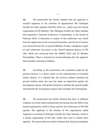 : 7 :
14. The prosecution has further claimed that the applicant is
staunch supporter of the activities of organisations like Visthapan
Virodhi Jan Vikas Andolan (VVJVA), PUCL etc., which were the frontal
organisation of CPI (Maoist). The Visthapan Virodhi Jan Vikas Andolan
had organized a National Conference at Hyderabad, in the month of
February 2016. A document in respect of the conference was seized
from the digital data of the co-accused Surendra, and the list of invitees
was recovered from the co-accused Mahesh. Further, compliance report
of said conference was given to the Central Regional Bureau of CPI
(M), which was recovered from the DKSZC Chief and CC Member
Narmadakka. There is material on record indicating that the applicant
had attended a meeting at Kolkata.
15. According to the prosecution, the accusation made by the
journal Caravan, is a direct attack on the administration of Criminal
Justice System. It is claimed that the Caravan without knowing the
ground realities about the case has made an imputation against the
investigation agency with guilty intention to mislead the general public
and discredit the investigation agency and to hamper the investigation.
16. The prosecution has further claimed that there is sufficient
evidence on record which authenticates the factum that the PPSC is the
frontal organisation, which is being used for the furtherance of CPI (M)
agenda. The applicant is the founder of the organisation called
'Bagaicha' is involved in Visthapan Virodhi Jan Vikas Andolan, which is
a frontal organisation of CPI (M), which they used to further their
agendas. The prosecution has further claimed that during investigation
 