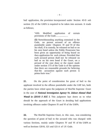 : 9 :
bail application, the provision incorporated under Section 43-D sub
section (5) of the UAPA is required to be taken into account. It reads
as follows;
“43D. Modified application of certain
provisions of the Code.................…
(5) Notwithstanding anything contained in the
Code, no person accused of an offence
punishable under Chapters IV and VI of this
Act shall, if in custody, be released on bail or on
his own bond unless the Public Prosecutor has
been given an opportunity of being heard on
then application for such release: Provided that
such accused person shall not be released on
bail or on his own bond if the Court, on a
perusal of the case diary or the report made
under section 173 of the Code is of the opinion
that there are reasonable grounds for believing
that the accusation against such person is
prima facie true.”
21. On the point of consideration for grant of bail to the
applicant involved in the offence punishable under the UAP Act, both
the parties have relied upon the judgment of Hon’ble Supreme Court
in the case of National Investigation Agency Vs. Zahoor Ahmad Shah
Watali in (2019) 5 SCC 1. This judgment lays down as to what
should be the approach of the Court in deciding bail applications
involving offences under Chapters IV and VI of the UAPA.
22. The Hon’ble Supreme Court, in this case, was considering
the question of grant of bail to the accused who was charged with
various Sections, mainly under Chapters IV and VI of the UAPA as
well as Sections 120-B, 121 and 121-A of I.P. Code.
 