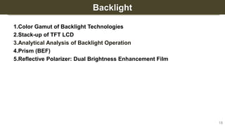 Backlight
1.Color Gamut of Backlight Technologies
2.Stack-up of TFT LCD
3.Analytical Analysis of Backlight Operation
4.Prism (BEF)
5.Reflective Polarizer: Dual Brightness Enhancement Film
18
 