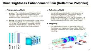 ● Reflection of light
— Like a multi-layered dielectric mirror, by properly
adjusting layer thickness to satisfy the Bragg
condition, a reflection band with high
reflectivity(greater than 95%) can be obtained. The
central peak wavelength is related to the product of
the thickness and refractive index of each layer.
● Recycling
— The reflected s-wave will hit the rough surface of
the diffuser and depolarized. Again at the DBEF, the
p-wave is transmitted and s-wave reflected back for
recycling..
Dual Brightness Enhancement Film (Reflective Polarizer)
● Transmission of light
— p-wave: The incident wave with its polarization
along the x-axis always encounters identical
refractive index values and can traverse the whole
system with high transmission.
— s-wave : In contrast, light polarized along the y-axis
has alternating high and low refractive indices
n1(1.64) and n2(1.88) resulting in multiple internal
reflections and interference effects that, in turn,
affect the overall reflection and transmission.
24
s-wave
Polarizer
Polarizer
TFTglass
Lightguide
Diffuse
r
Prism
DEBF
 