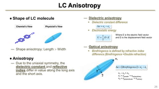 LC Anisotropy
● Shape of LC molecule
— Shape anisotropy: Length  Width
● Anisotropy
— Due to the uniaxial symmetry, the
dielectric constant and reflective
indies differ in value along the long axis
and the short axis.
— Dielectric anisotropy
 Dielectric constant difference
 Electrostatic energy
— Optical anisotropy
 Birefringence is defined by refractive index
difference (Birefringence =Double refraction)
26
Chemist’s View Physicist’s View oe  
EDU 
2
1 Where E is the electric field vector
and D is the displacement field vector
n1  n2 = n3
n1 = nparallel = nextraordinary
n2 = nperpendicular = nordinary
n1
  oe nnnceBirefringen 
 
