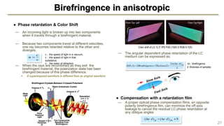 — The angular dependent phase retardation of the LC
medium can be expressed as;
● Compensation with a retardation film
— A proper optical phase compensation films, an opposite
polarity birefringence film, can minimize the off-axis
leakage to cancel the residual LC phase retardation at
any oblique angles
Birefringence in anisotropic
27
● Phase retardation & Color Shift
— An incoming light is broken up into two components
when it travels through a birefringent material.
— Because two components travel at different velocities,
one ray becomes retarded relative to the other and
diverges.
— When the rays are recombined as they exit the
birefringent material, the polarization state has been
changed because of this phase difference.
 A superimposed waveform is different from an original waveform
v
c
n 
c : the speed of light in a vacuum,
v : the speed of light in that
substance
n : the index of refraction.
 


 effdn
ThicknessnceBirefringe
)(2
),(


n: birefringence
d: thickness of samples
0)()(  filmeff dndn
Color shift of LG 12.3” IPS FHD (1920 X RGB X 720)
From Top Left From Top Right
 
