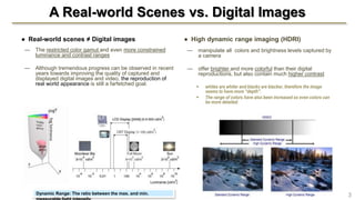 A Real-world Scenes vs. Digital Images
● Real-world scenes ≠ Digital images
— The restricted color gamut and even more constrained
luminance and contrast ranges
— Although tremendous progress can be observed in recent
years towards improving the quality of captured and
displayed digital images and video, the reproduction of
real world appearance is still a farfetched goal.
● High dynamic range imaging (HDRI)
— manipulate all colors and brightness levels captured by
a camera
— offer brighter and more colorful than their digital
reproductions, but also contain much higher contrast
 whites are whiter and blacks are blacker, therefore the image
seems to have more “depth".
 The range of colors have also been increased so even colors can
be more detailed.
Dynamic Range: The ratio between the max. and min. 3
 