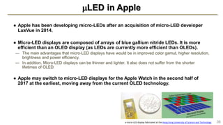 LED in Apple
● Apple has been developing micro-LEDs after an acquisition of micro-LED developer
LuxVue in 2014.
● Micro-LED displays are composed of arrays of blue gallium nitride LEDs. It is more
efficient than an OLED display (as LEDs are currently more efficient than OLEDs).
— The main advantages that micro-LED displays have would be in improved color gamut, higher resolution,
brightness and power efficiency.
— In addition, Micro-LED displays can be thinner and lighter. It also does not suffer from the shorter
lifetimes of OLED
● Apple may switch to micro-LED displays for the Apple Watch in the second half of
2017 at the earliest, moving away from the current OLED technology.
36a micro-LED display fabricated at the Hong Kong University of Science and Technology
 