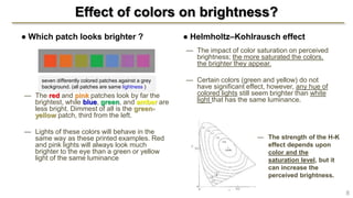Effect of colors on brightness?
● Which patch looks brighter ?
— The red and pink patches look by far the
brightest, while blue, green, and amber are
less bright. Dimmest of all is the green-
yellow patch, third from the left.
— Lights of these colors will behave in the
same way as these printed examples. Red
and pink lights will always look much
brighter to the eye than a green or yellow
light of the same luminance
● Helmholtz–Kohlrausch effect
— The impact of color saturation on perceived
brightness; the more saturated the colors,
the brighter they appear.
— Certain colors (green and yellow) do not
have significant effect, however, any hue of
colored lights still seem brighter than white
light that has the same luminance.
seven differently colored patches against a grey
background. (all patches are same lightness )
8
— The strength of the H-K
effect depends upon
color and the
saturation level, but it
can increase the
perceived brightness.
 