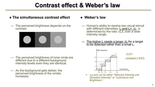 Contrast effect & Weber’s law
● The simultaneous contrast effect
— The perceived brightness depends on the
contrast.
— The perceived brightness of inner circle are
different due to a different background
intensity levels even they are identical.
— As the background gets darker, the
perceived brightness of the circles
increases.
● Weber’s law
— Human's ability to resolve two visual stimuli
with different intensities, L and L+ ∆L, is
determined by the ratio ∆L/L over a wide
intensity range.
— The higher L needs a larger ∆L for a target
to be detected rather than a small L.
 x,y axis can be either “Stimulus Intensity and
Sensation Intensity” or “Luminance and
Brightness”.
9
∆L/L=
constant (~0.01)
 